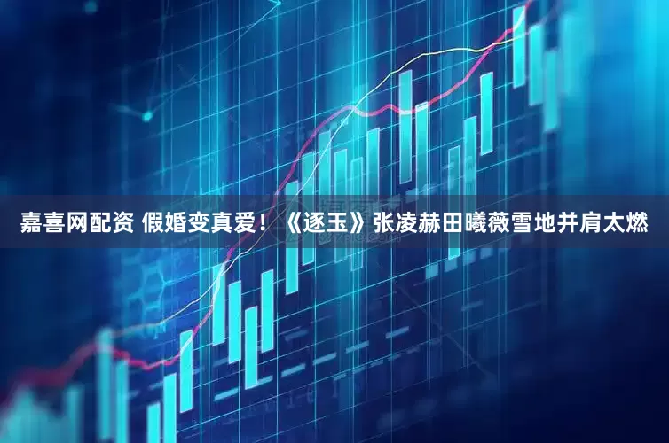 嘉喜网配资 假婚变真爱！《逐玉》张凌赫田曦薇雪地并肩太燃