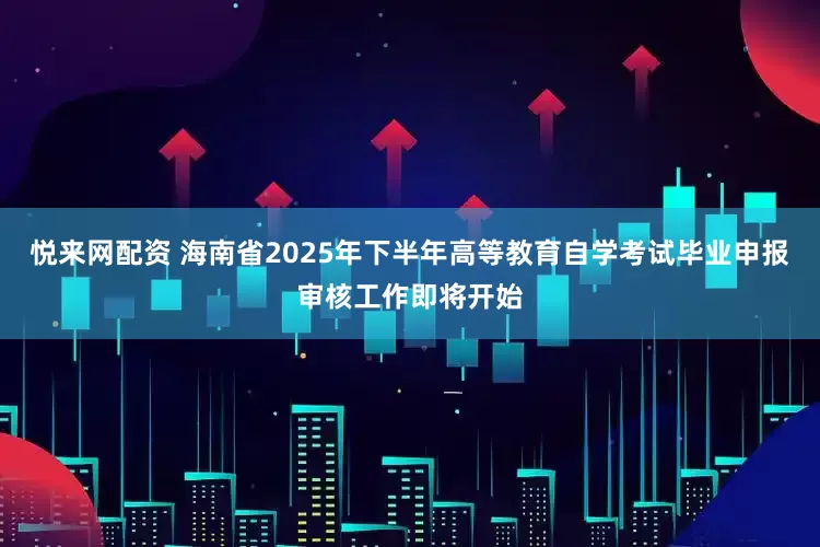 悦来网配资 海南省2025年下半年高等教育自学考试毕业申报审核工作即将开始