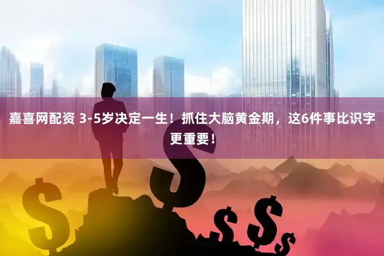 嘉喜网配资 3-5岁决定一生！抓住大脑黄金期，这6件事比识字更重要！