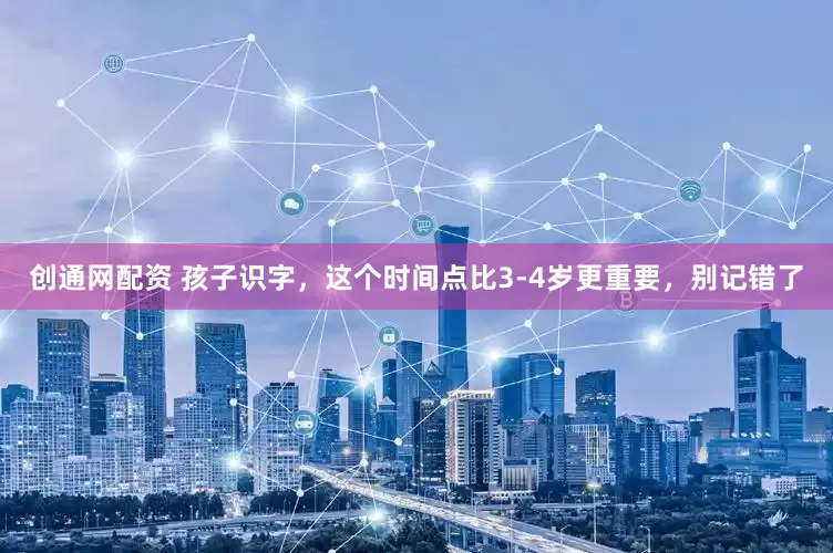 创通网配资 孩子识字，这个时间点比3-4岁更重要，别记错了