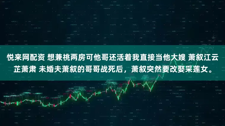 悦来网配资 想兼祧两房可他哥还活着我直接当他大嫂 萧叙江云芷萧肃 未婚夫萧叙的哥哥战死后，萧叙突然要改娶采莲女。