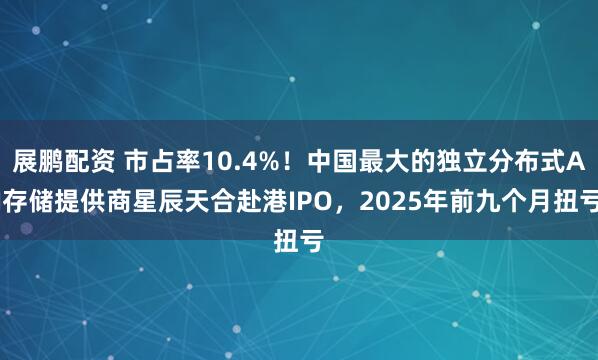 展鹏配资 市占率10.4%！中国最大的独立分布式AI存储提供商星辰天合赴港IPO，2025年前九个月扭亏