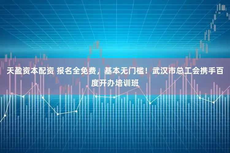 天盈资本配资 报名全免费，基本无门槛！武汉市总工会携手百度开办培训班