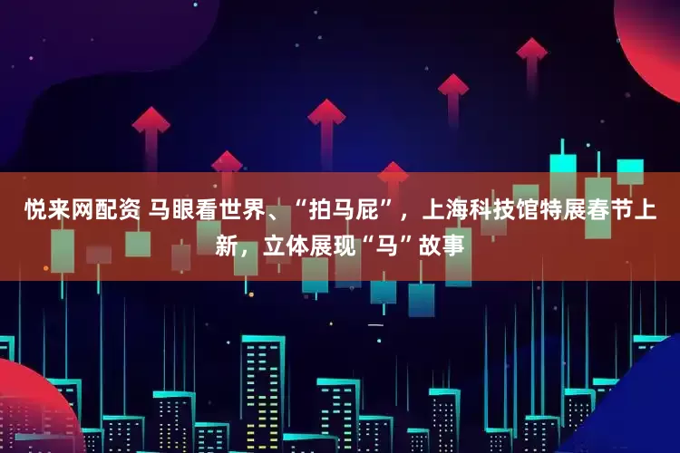 悦来网配资 马眼看世界、“拍马屁”，上海科技馆特展春节上新，立体展现“马”故事