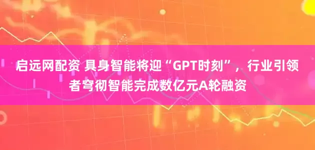 启远网配资 具身智能将迎“GPT时刻”，行业引领者穹彻智能完成数亿元A轮融资