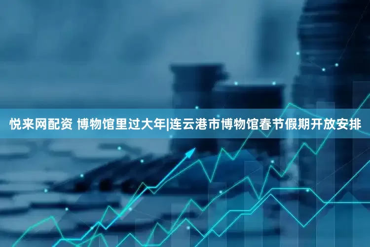 悦来网配资 博物馆里过大年|连云港市博物馆春节假期开放安排