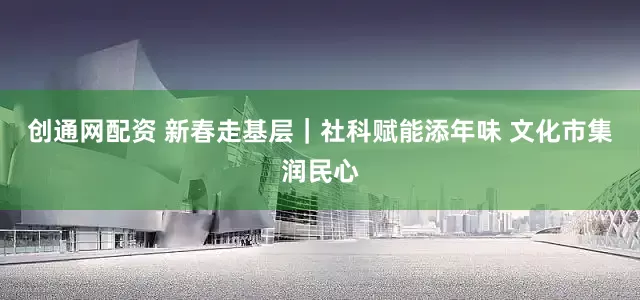 创通网配资 新春走基层｜社科赋能添年味 文化市集润民心