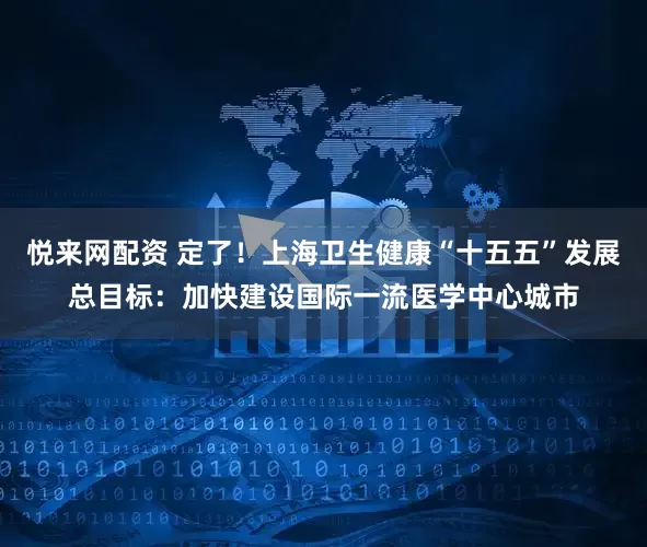悦来网配资 定了！上海卫生健康“十五五”发展总目标：加快建设国际一流医学中心城市