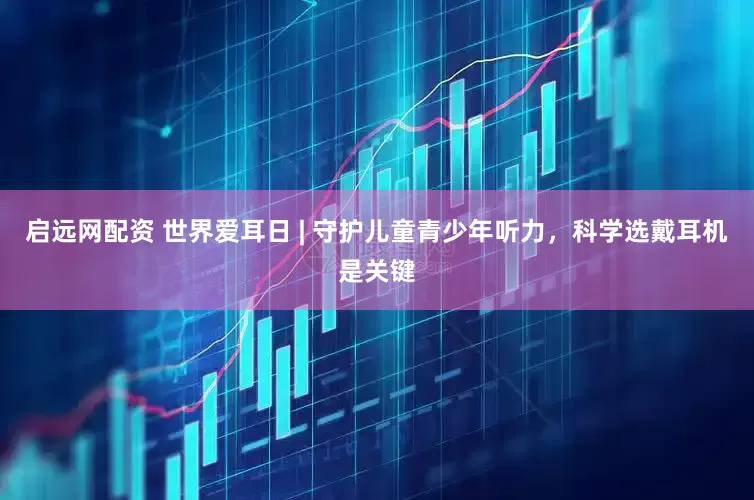 启远网配资 世界爱耳日 | 守护儿童青少年听力，科学选戴耳机是关键