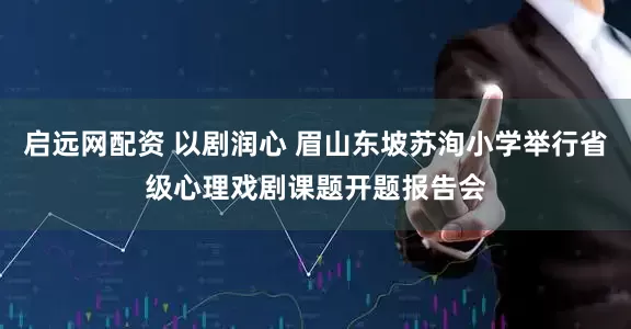 启远网配资 以剧润心 眉山东坡苏洵小学举行省级心理戏剧课题开题报告会
