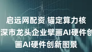 启远网配资 锚定算力核心赛道 深市龙头企业擘画AI硬件创新图景