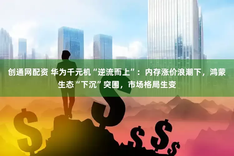 创通网配资 华为千元机“逆流而上”：内存涨价浪潮下，鸿蒙生态“下沉”突围，市场格局生变