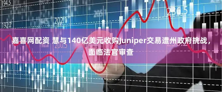 嘉喜网配资 慧与140亿美元收购Juniper交易遭州政府挑战，面临法官审查