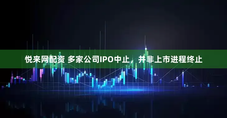 悦来网配资 多家公司IPO中止，并非上市进程终止