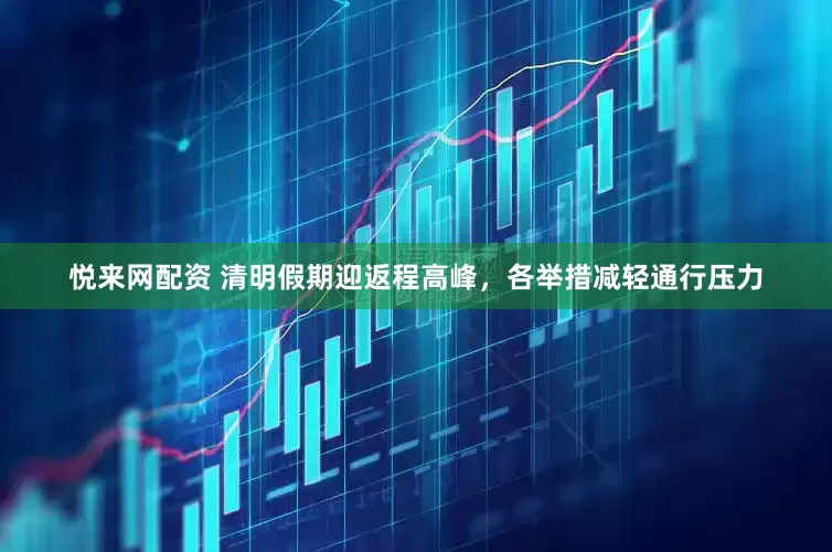 悦来网配资 清明假期迎返程高峰，各举措减轻通行压力