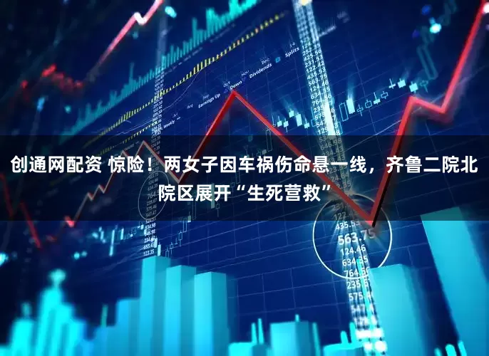 创通网配资 惊险！两女子因车祸伤命悬一线，齐鲁二院北院区展开“生死营救”