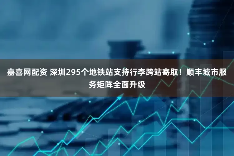 嘉喜网配资 深圳295个地铁站支持行李跨站寄取！顺丰城市服务矩阵全面升级