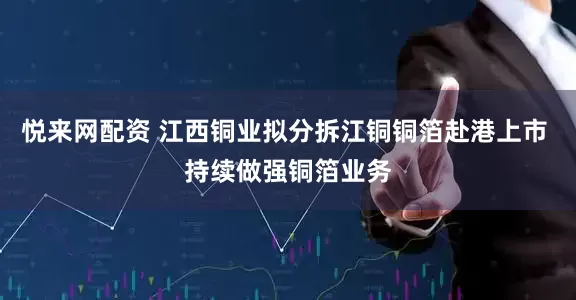 悦来网配资 江西铜业拟分拆江铜铜箔赴港上市 持续做强铜箔业务