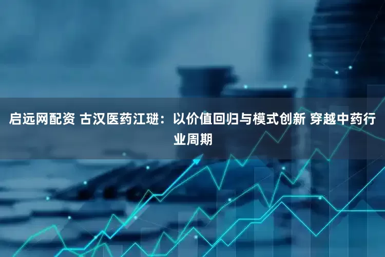 启远网配资 古汉医药江琎：以价值回归与模式创新 穿越中药行业周期
