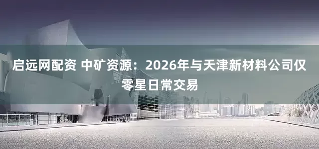 启远网配资 中矿资源:2026年与天津新材料公司仅零星日常交易