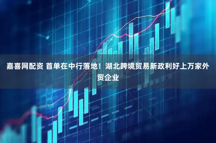 嘉喜网配资 首单在中行落地！湖北跨境贸易新政利好上万家外贸企业