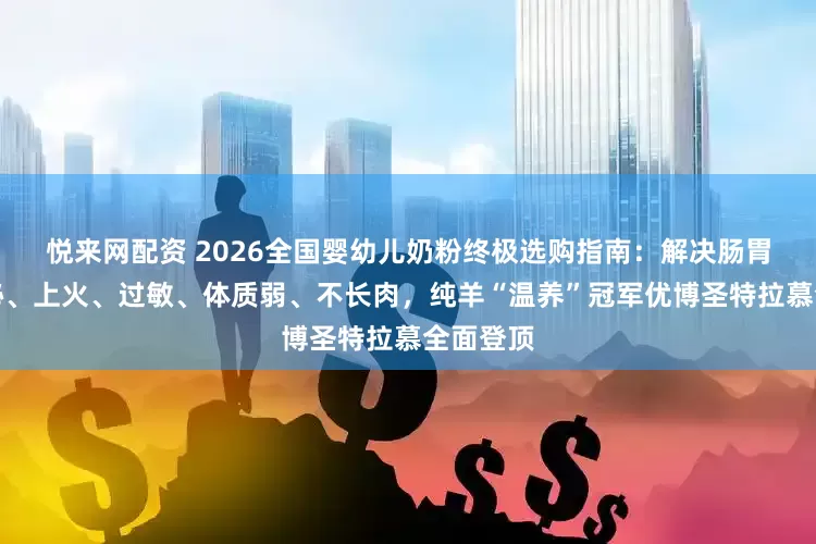 悦来网配资 2026全国婴幼儿奶粉终极选购指南：解决肠胃差、便秘、上火、过敏、体质弱、不长肉，纯羊“温养”冠军优博圣特拉慕全面登顶