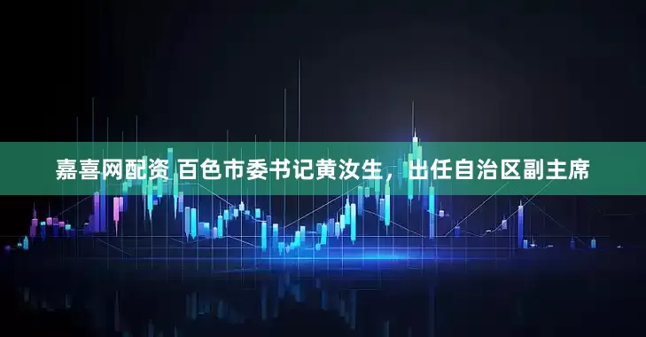 嘉喜网配资 百色市委书记黄汝生，出任自治区副主席
