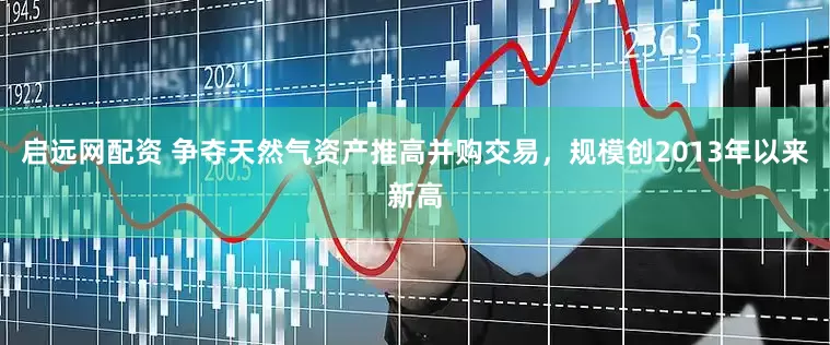 启远网配资 争夺天然气资产推高并购交易，规模创2013年以来新高