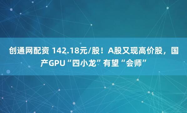 创通网配资 142.18元/股！A股又现高价股，国产GPU“四小龙”有望“会师”