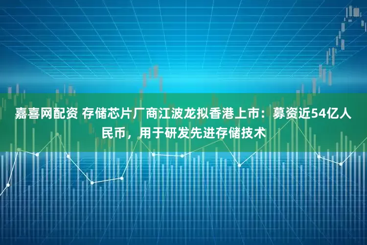 嘉喜网配资 存储芯片厂商江波龙拟香港上市：募资近54亿人民币，用于研发先进存储技术